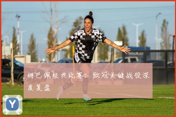 姆巴佩经典比赛：欧冠关键战役深度复盘