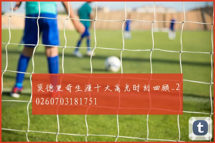 莫德里奇生涯十大高光时刻回顾_20260703181751