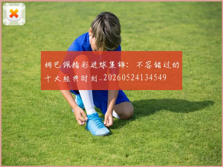姆巴佩精彩进球集锦：不容错过的十大经典时刻_20260524134549
