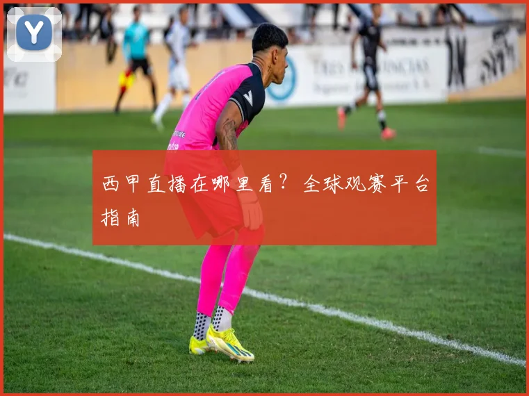 西甲直播在哪里看?全球观赛平台指南