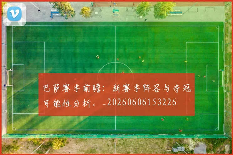 巴萨赛季前瞻：新赛季阵容与夺冠可能性分析。_20260606153226