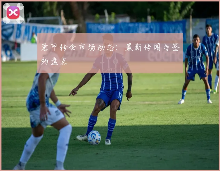 意甲转会市场动态:最新传闻与签约盘点