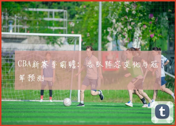 CBA新赛季前瞻：各队阵容变化与冠军预测