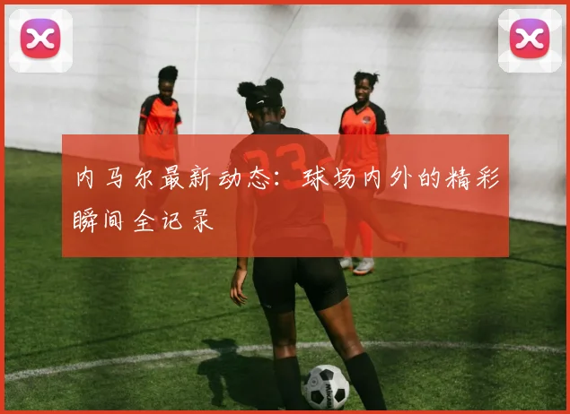 内马尔最新动态：球场内外的精彩瞬间全记录