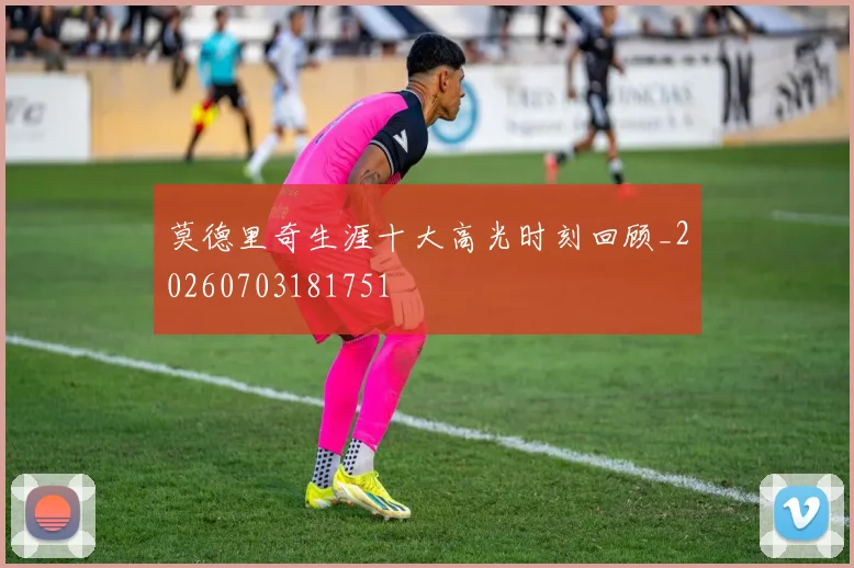 莫德里奇生涯十大高光时刻回顾_20260703181751