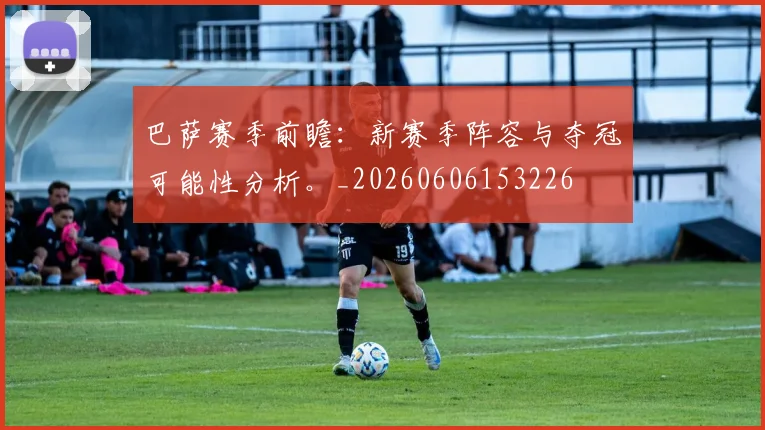巴萨赛季前瞻：新赛季阵容与夺冠可能性分析。_20260606153226