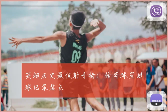 英超历史最佳射手榜：传奇球星进球记录盘点